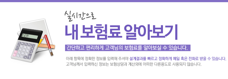 실시간으로 내보험료 계산하기,간단하고 편리하게 고객님의 보험료를 알아보실 수 있습니다. 아래 항목에 정확한 정보를 입력해 주셔야 설계결과를 빠르게 정확하게 메일 혹은 전화로 받을 수 있습니다. 고객님께서 입력하신 정보는 보험상담과 계산외에 어떠한 다른용도로 사용되지 않습니다.