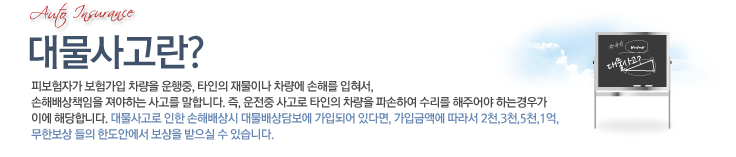 대물사고란? 피보험자가 보험가입 차량을 운행중, 타인의 재물이나 차량에 손해를 입려서, 손해배상책임을 져야하는 사고를 말합니다. 즉,운전중 사고로 타인의 차량을 파손하여 수리를 해주어야 하는 경우가 이에 해당합니다.