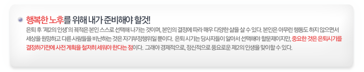 행복한 노후를 위해 내가 준비해야할것! 은퇴 후 제2의 인생 궤적은 본인 스스로 선택해 나가는 것이며, 본인의 결정에 따라 매우 다양한 삶을 살 수 있다. 본인은 아무런 행동도 하지 않으면서 세상을 원망하고 다른 사람들을 비난하는 것은 자기부정해위일 뿐이다. 은퇴 시기는 당사자들이 알아서 선택해야 할 문제이지만, 중요한 것은 은퇴시기를 결정하기전에 사전 계획을 철저히 세워야 한다는 점이다. 그래야 경제적으로, 정신정으로 풍요로운 제2의 인생을 맞이할 수 있다.