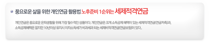 풍요로운 삶을 위한 개인연금 활용법 노부준비 1순위는 세제적격연금! 개인연금은 풍요로운 은퇴생활을 위해 가장 필수적인 상품이다. 개인연금은 크게 소득공제 혜택이 있는 세제적격연금(연금저축)과, 소득공제혜택은 없지만 10년이상 유지시 이자소득세가 비과세과 되는 세제비적격연금(연금보험)이 있다.