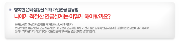 나에게 적절한 연금설계는 어떻게 해야할까요? 연금보험은 한 살이라도 젊을때 가입하는 것이 유리하다. 연금보험은 적립기간과 연금지급기간으로 구분돼 연금재원 적립 기간이 길면 갈수록 연금지급액을 결정하는 연금준비금이 복리로 늘어나기 때문이다. 이렇게 긴 시간동안 준비해야되는 연금설계법을 알아본다.